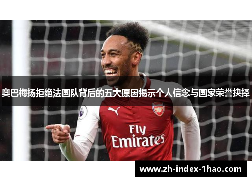 奥巴梅扬拒绝法国队背后的五大原因揭示个人信念与国家荣誉抉择