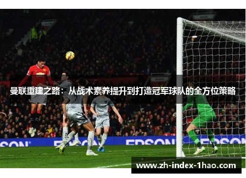 曼联重建之路：从战术素养提升到打造冠军球队的全方位策略