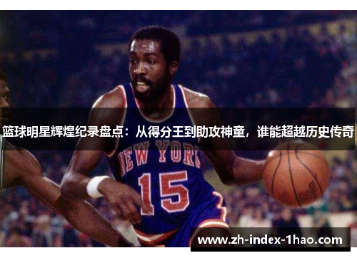 篮球明星辉煌纪录盘点:从得分王到助攻神童,谁能超越历史传奇 篮球明星辉煌纪录盘点:从得分王到助攻神童,谁能超越历史传奇
