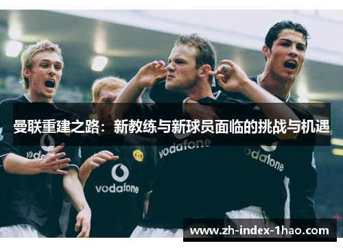 曼联重建之路:新教练与新球员面临的挑战与机遇 曼联重建之路:新教练与新球员面临的挑战与机遇