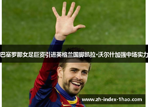 巴塞罗那女足巨资引进英格兰国脚凯拉·沃尔什加强中场实力