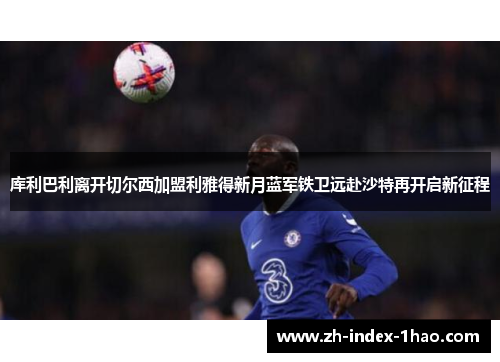库利巴利离开切尔西加盟利雅得新月蓝军铁卫远赴沙特再开启新征程