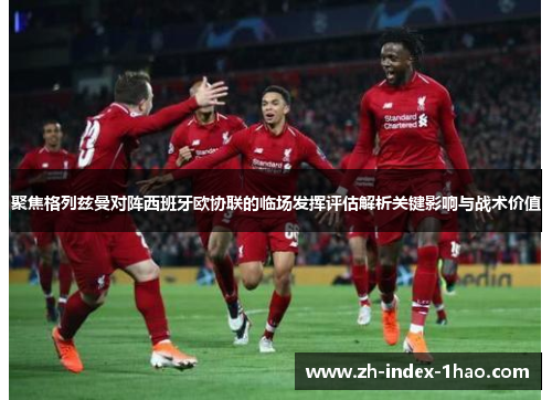 聚焦格列兹曼对阵西班牙欧协联的临场发挥评估解析关键影响与战术价值