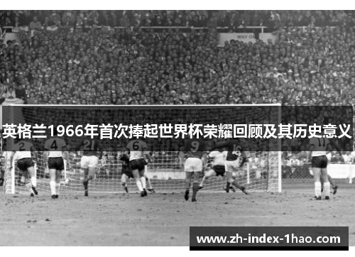 英格兰1966年首次捧起世界杯荣耀回顾及其历史意义 英格兰1966年首次捧起世界杯荣耀回顾及其历史意义