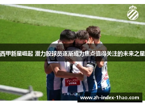 西甲新星崛起 潜力股球员逐渐成为焦点值得关注的未来之星 西甲新星崛起 潜力股球员逐渐成为焦点值得关注的未来之星