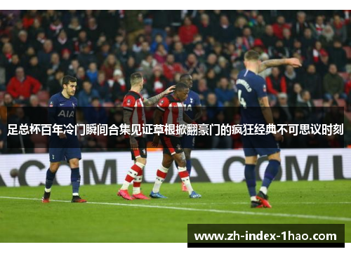 足总杯百年冷门瞬间合集见证草根掀翻豪门的疯狂经典不可思议时刻 足总杯百年冷门瞬间合集见证草根掀翻豪门的疯狂经典不可思议时刻