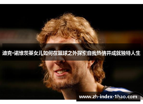 迪克·诺维茨基女儿如何在篮球之外探索自我热情并成就独特人生 迪克·诺维茨基女儿如何在篮球之外探索自我热情并成就独特人生